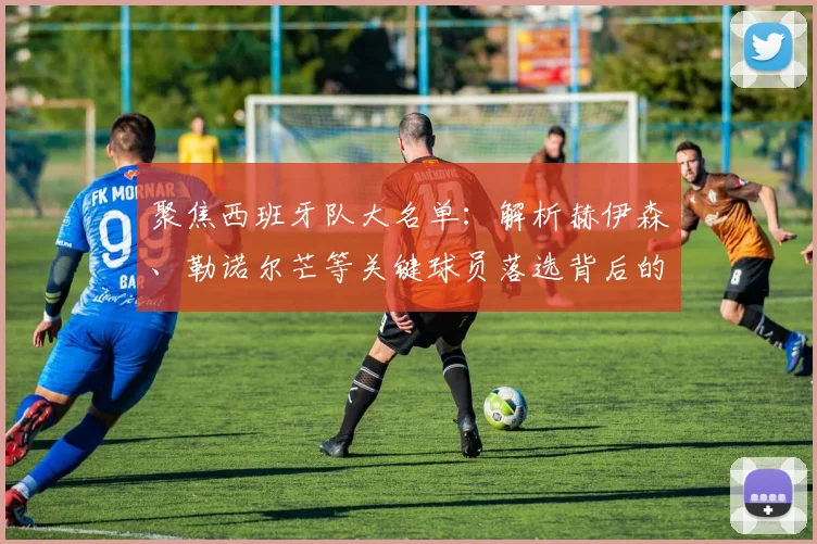 聚焦西班牙队大名单：解析赫伊森、勒诺尔芒等关键球员落选背后的原因与影响