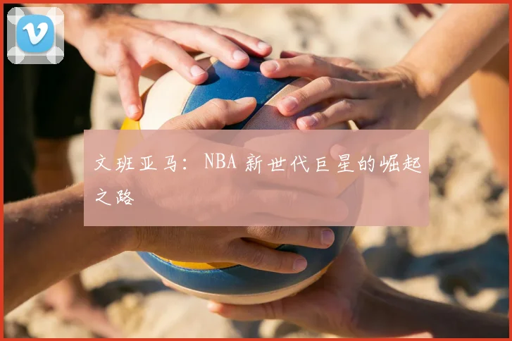 文班亚马：NBA 新世代巨星的崛起之路