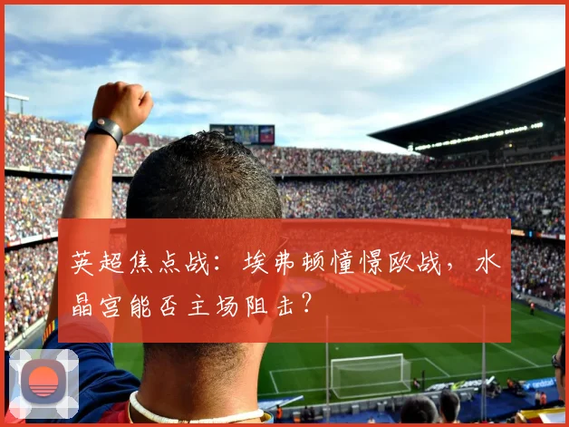 英超焦点战:埃弗顿憧憬欧战,水晶宫能否主场阻击?