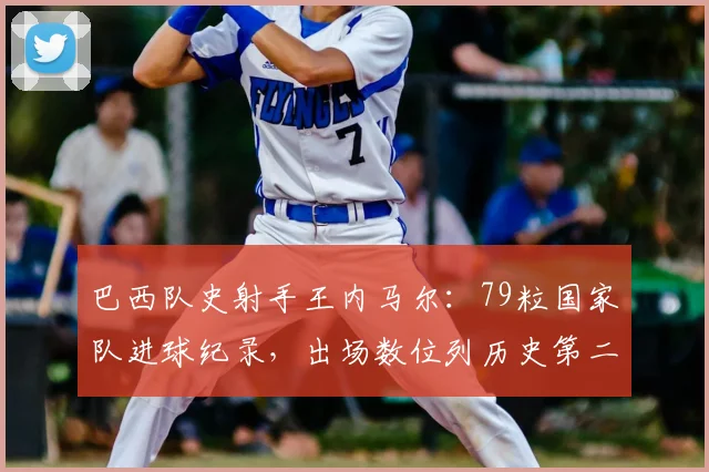 巴西队史射手王内马尔：79粒国家队进球纪录，出场数位列历史第二