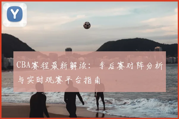 CBA赛程最新解读:季后赛对阵分析与实时观赛平台指南