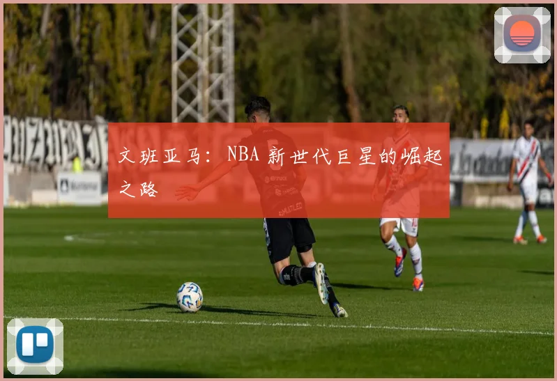 文班亚马：NBA 新世代巨星的崛起之路