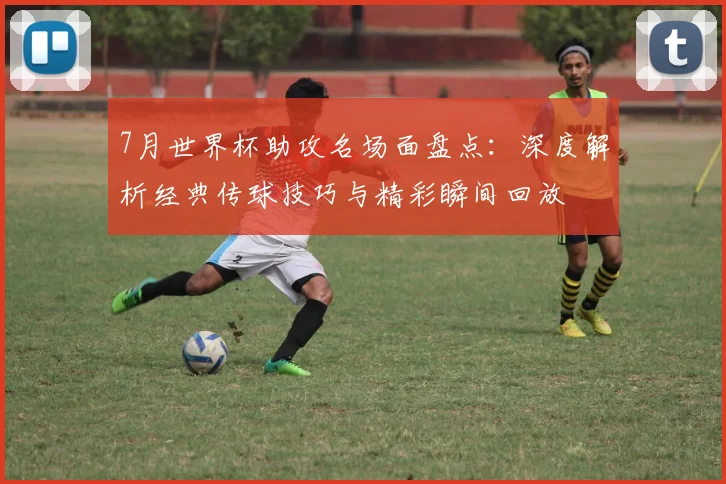 7月世界杯助攻名场面盘点：深度解析经典传球技巧与精彩瞬间回放